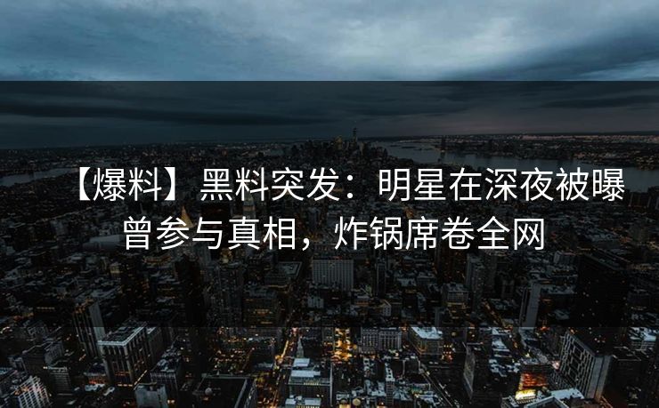 【爆料】黑料突发：明星在深夜被曝曾参与真相，炸锅席卷全网