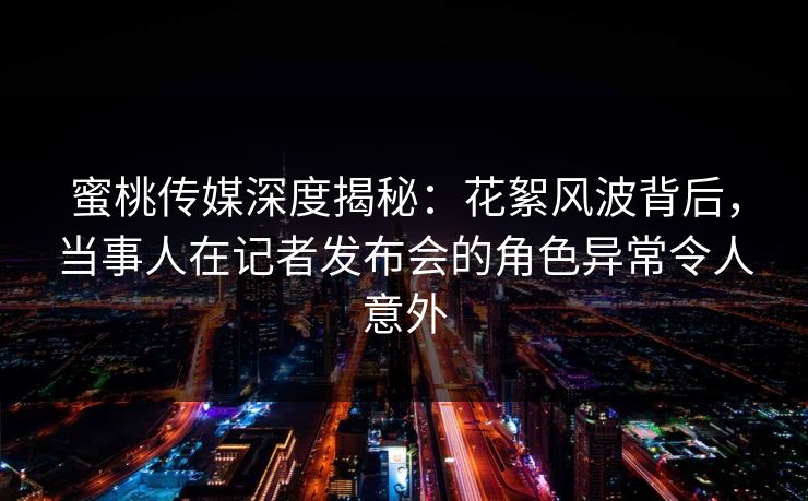 蜜桃传媒深度揭秘：花絮风波背后，当事人在记者发布会的角色异常令人意外
