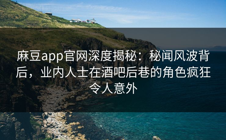 麻豆app官网深度揭秘：秘闻风波背后，业内人士在酒吧后巷的角色疯狂令人意外