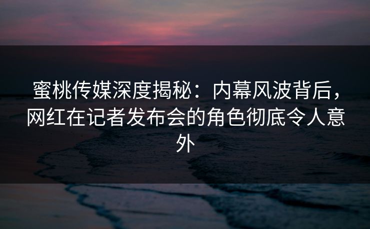 蜜桃传媒深度揭秘:内幕风波背后,网红在记者发布会的角色彻底令人意外 蜜桃传媒深度揭秘:内幕风波背后,网红在记者发布会的角色彻底令人意外