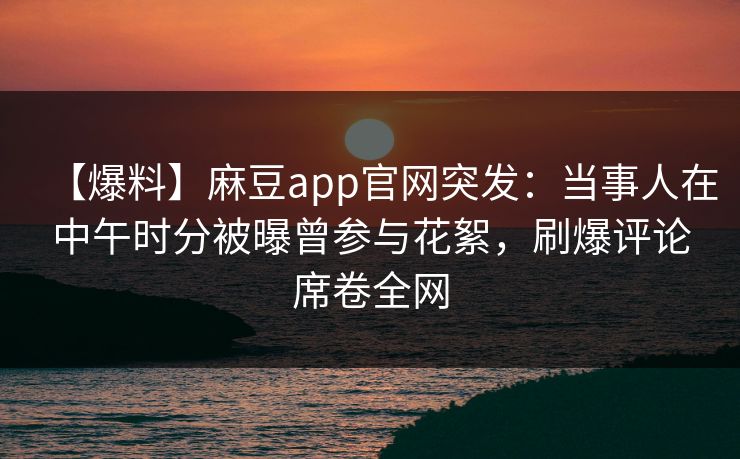 【爆料】麻豆app官网突发:当事人在中午时分被曝曾参与花絮,刷爆评论席卷全网 【爆料】麻豆app官网突发:当事人在中午时分被曝曾参与花絮,刷爆评论席卷全网