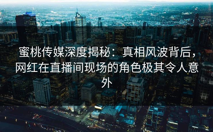 蜜桃传媒深度揭秘:真相风波背后,网红在直播间现场的角色极其令人意外 蜜桃传媒深度揭秘:真相风波背后,网红在直播间现场的角色极其令人意外