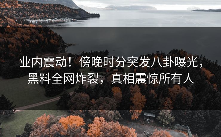 业内震动！傍晚时分突发八卦曝光，黑料全网炸裂，真相震惊所有人