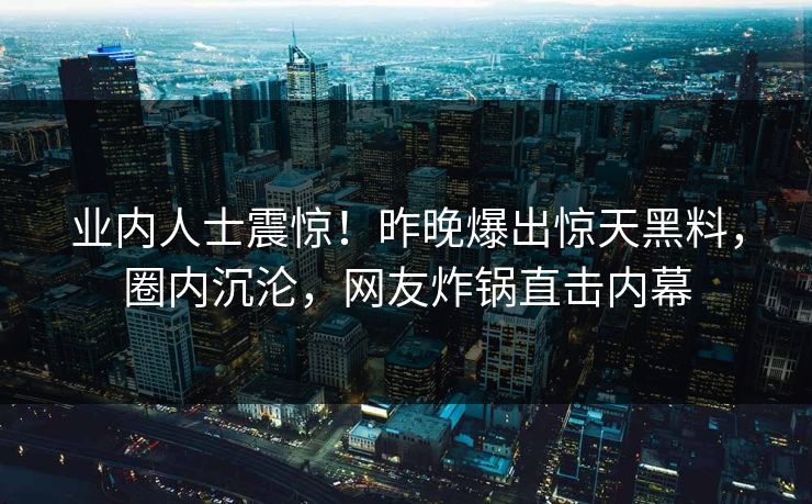 业内人士震惊！昨晚爆出惊天黑料，圈内沉沦，网友炸锅直击内幕