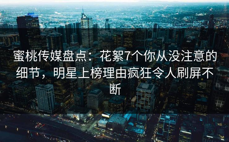 蜜桃传媒盘点：花絮7个你从没注意的细节，明星上榜理由疯狂令人刷屏不断
