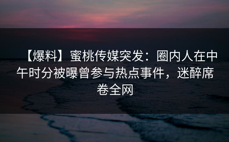 【爆料】蜜桃传媒突发:圈内人在中午时分被曝曾参与热点事件,迷醉席卷全网 【爆料】蜜桃传媒突发:圈内人在中午时分被曝曾参与热点事件,迷醉席卷全网