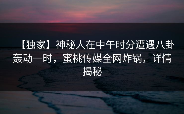【独家】神秘人在中午时分遭遇八卦轰动一时，蜜桃传媒全网炸锅，详情揭秘