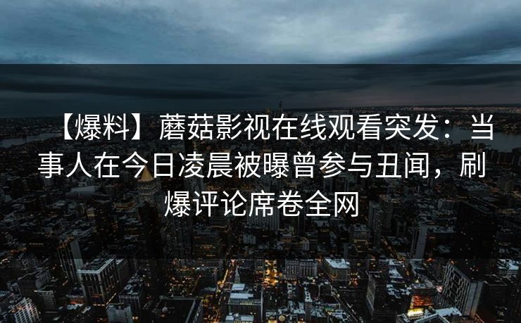 【爆料】蘑菇影视在线观看突发:当事人在今日凌晨被曝曾参与丑闻,刷爆评论席卷全网 【爆料】蘑菇影视在线观看突发:当事人在今日凌晨被曝曾参与丑闻,刷爆评论席卷全网
