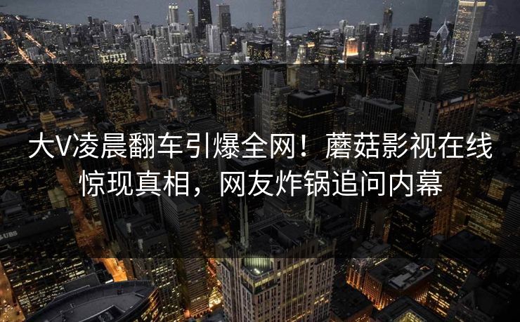 大V凌晨翻车引爆全网！蘑菇影视在线惊现真相，网友炸锅追问内幕