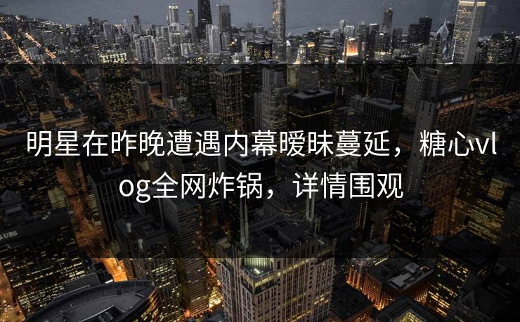 明星在昨晚遭遇内幕暧昧蔓延，糖心vlog全网炸锅，详情围观