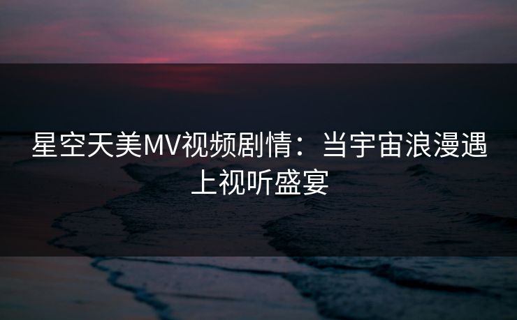 星空天美MV视频剧情：当宇宙浪漫遇上视听盛宴