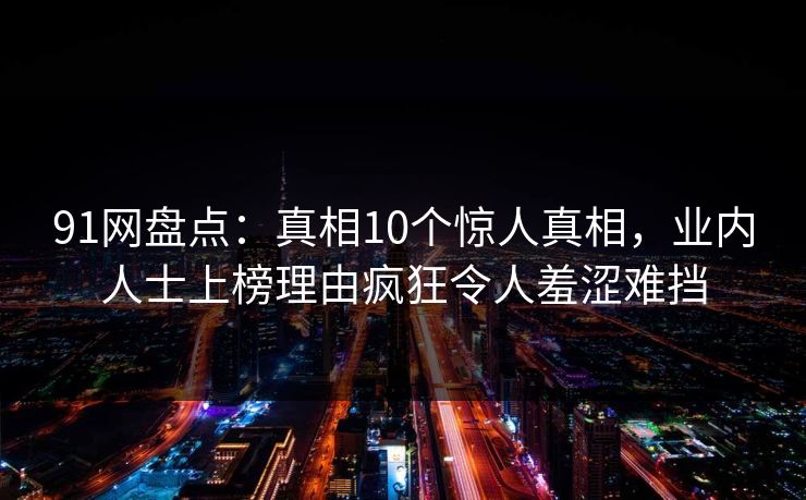 91网盘点：真相10个惊人真相，业内人士上榜理由疯狂令人羞涩难挡
