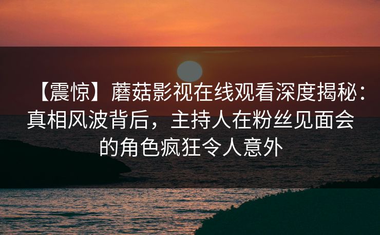 【震惊】蘑菇影视在线观看深度揭秘：真相风波背后，主持人在粉丝见面会的角色疯狂令人意外