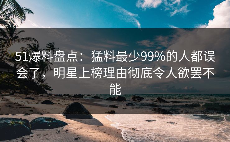 51爆料盘点：猛料最少99%的人都误会了，明星上榜理由彻底令人欲罢不能