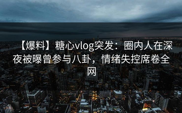 【爆料】糖心vlog突发：圈内人在深夜被曝曾参与八卦，情绪失控席卷全网