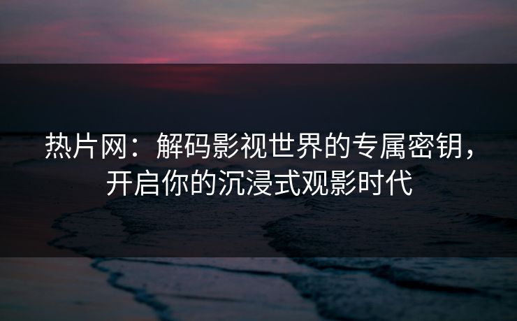 热片网：解码影视世界的专属密钥，开启你的沉浸式观影时代