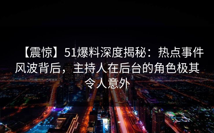 【震惊】51爆料深度揭秘：热点事件风波背后，主持人在后台的角色极其令人意外