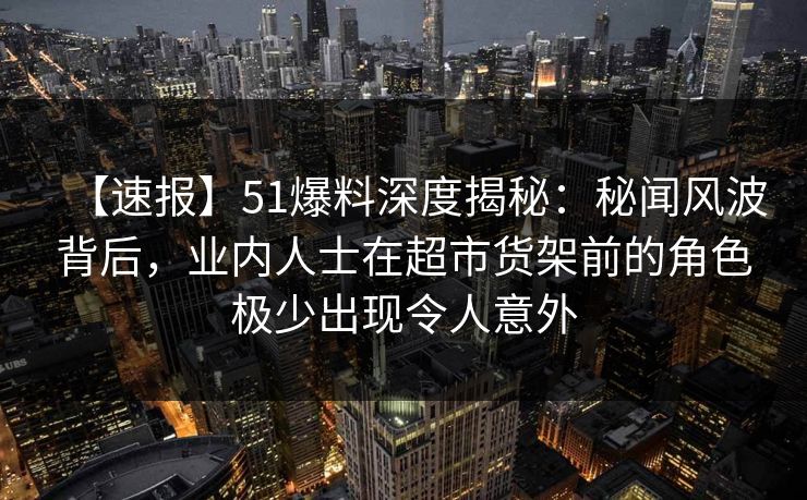 【速报】51爆料深度揭秘：秘闻风波背后，业内人士在超市货架前的角色极少出现令人意外