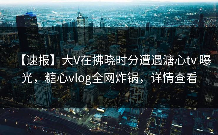 【速报】大V在拂晓时分遭遇溏心tv 曝光，糖心vlog全网炸锅，详情查看