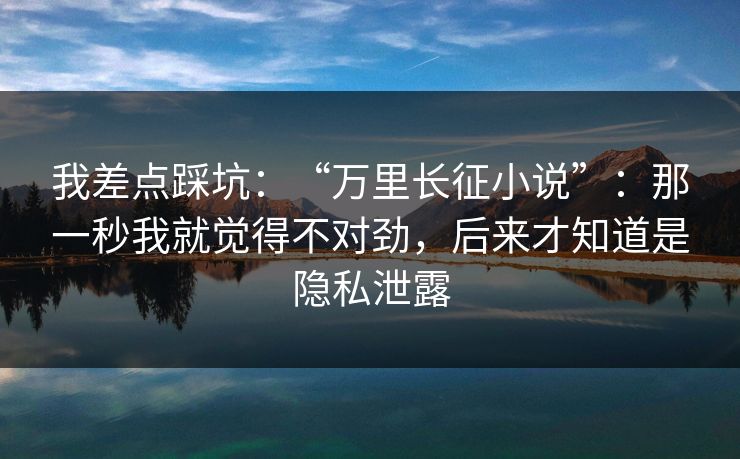 我差点踩坑：“万里长征小说”：那一秒我就觉得不对劲，后来才知道是隐私泄露