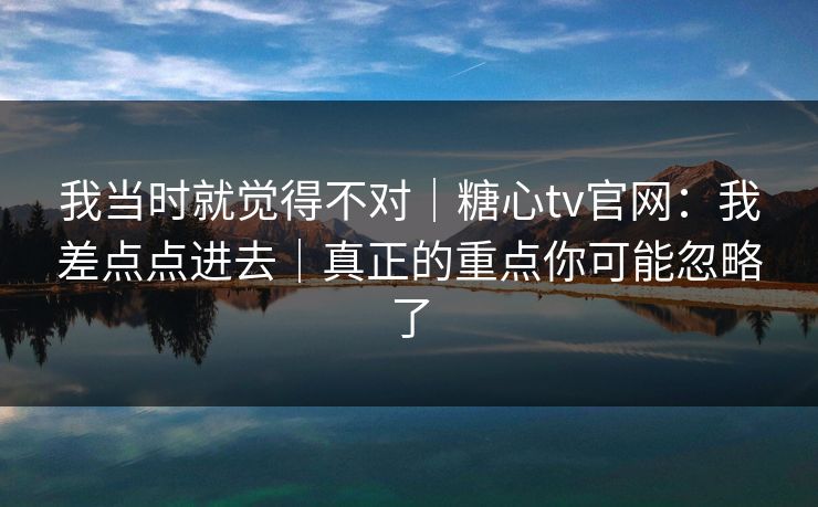 我当时就觉得不对｜糖心tv官网：我差点点进去｜真正的重点你可能忽略了