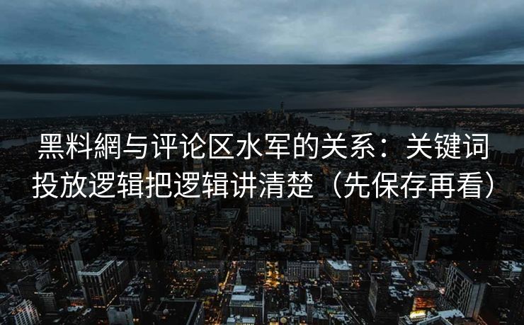 黑料網与评论区水军的关系：关键词投放逻辑把逻辑讲清楚（先保存再看）