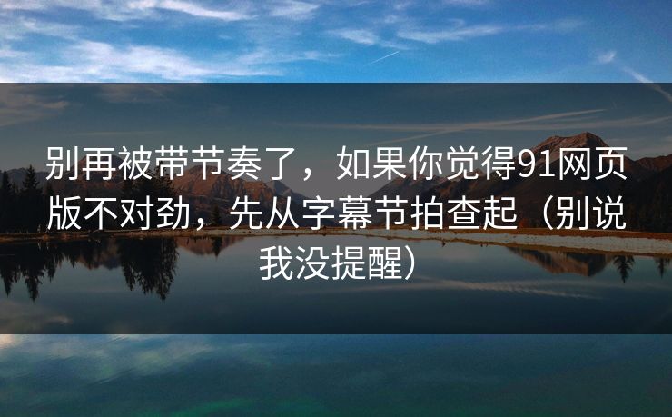 别再被带节奏了,如果你觉得91网页版不对劲,先从字幕节拍查起(别说我没提醒) 别再被带节奏了,如果你觉得91网页版不对劲,先从字幕节拍查起(别说我没提醒)