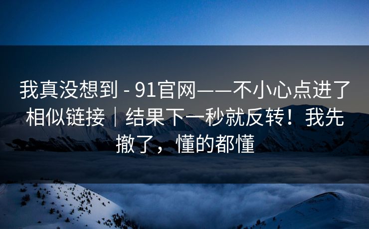 我真没想到 - 91官网——不小心点进了相似链接|结果下一秒就反转!我先撤了,懂的都懂 我真没想到 - 91官网——不小心点进了相似链接|结果下一秒就反转!我先撤了,懂的都懂