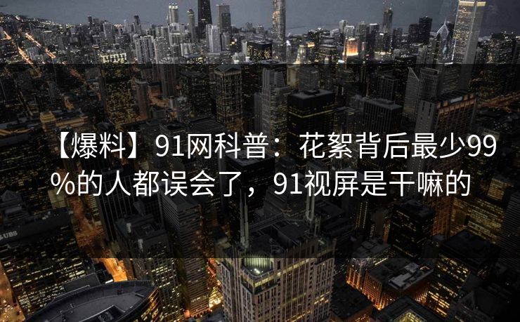 【爆料】91网科普：花絮背后最少99%的人都误会了，91视屏是干嘛的