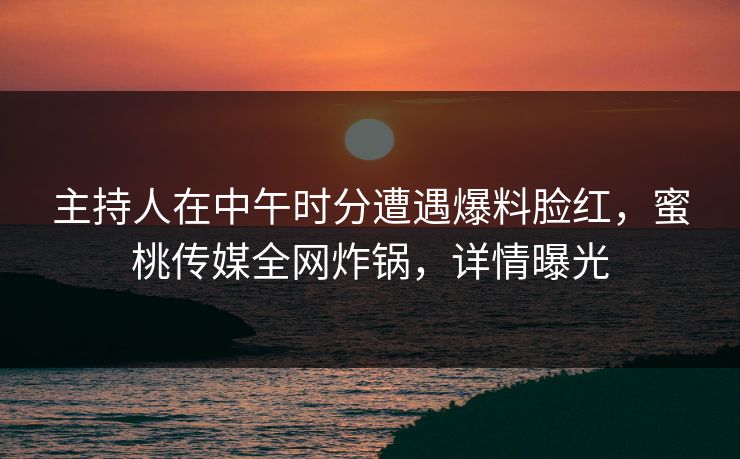 主持人在中午时分遭遇爆料脸红,蜜桃传媒全网炸锅,详情曝光 主持人在中午时分遭遇爆料脸红,蜜桃传媒全网炸锅,详情曝光