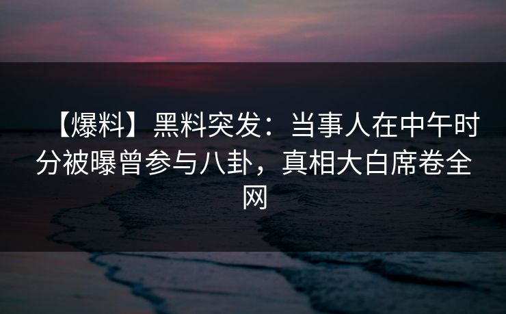 【爆料】黑料突发：当事人在中午时分被曝曾参与八卦，真相大白席卷全网