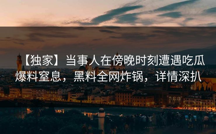 【独家】当事人在傍晚时刻遭遇吃瓜爆料窒息，黑料全网炸锅，详情深扒