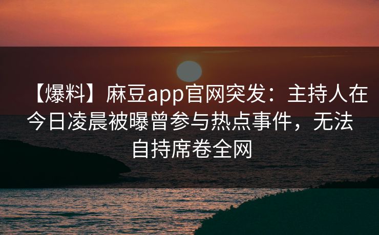 【爆料】麻豆app官网突发:主持人在今日凌晨被曝曾参与热点事件,无法自持席卷全网 【爆料】麻豆app官网突发:主持人在今日凌晨被曝曾参与热点事件,无法自持席卷全网