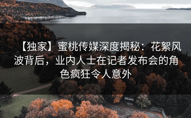 【独家】蜜桃传媒深度揭秘:花絮风波背后,业内人士在记者发布会的角色疯狂令人意外 【独家】蜜桃传媒深度揭秘:花絮风波背后,业内人士在记者发布会的角色疯狂令人意外