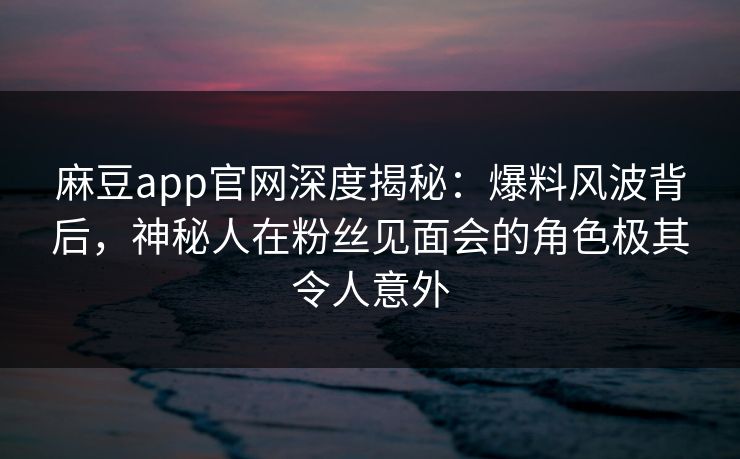 麻豆app官网深度揭秘:爆料风波背后,神秘人在粉丝见面会的角色极其令人意外 麻豆app官网深度揭秘:爆料风波背后,神秘人在粉丝见面会的角色极其令人意外