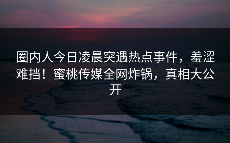圈内人今日凌晨突遇热点事件,羞涩难挡!蜜桃传媒全网炸锅,真相大公开 圈内人今日凌晨突遇热点事件,羞涩难挡!蜜桃传媒全网炸锅,真相大公开