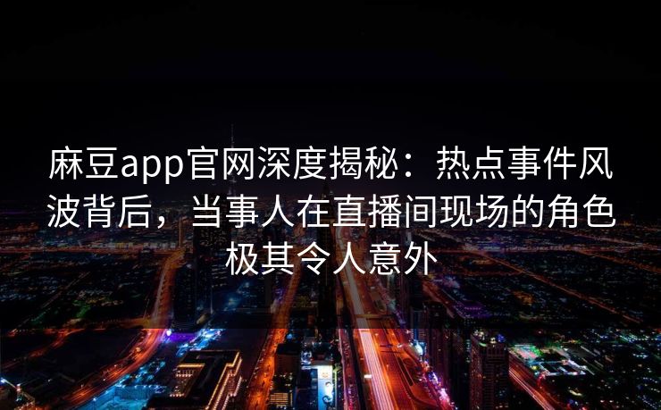 麻豆app官网深度揭秘：热点事件风波背后，当事人在直播间现场的角色极其令人意外