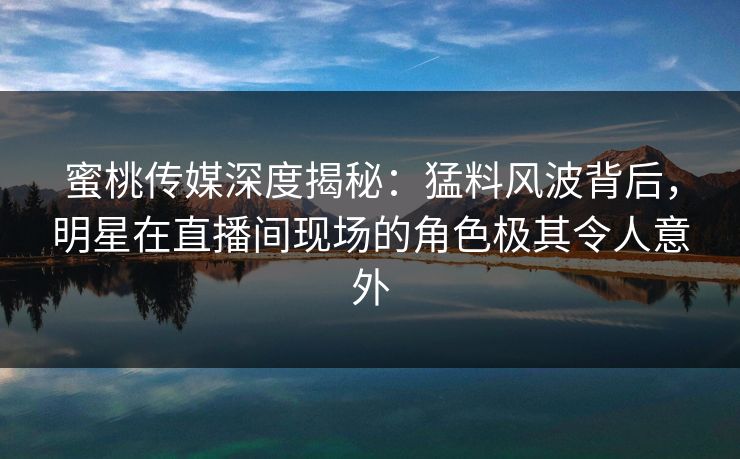 蜜桃传媒深度揭秘:猛料风波背后,明星在直播间现场的角色极其令人意外 蜜桃传媒深度揭秘:猛料风波背后,明星在直播间现场的角色极其令人意外