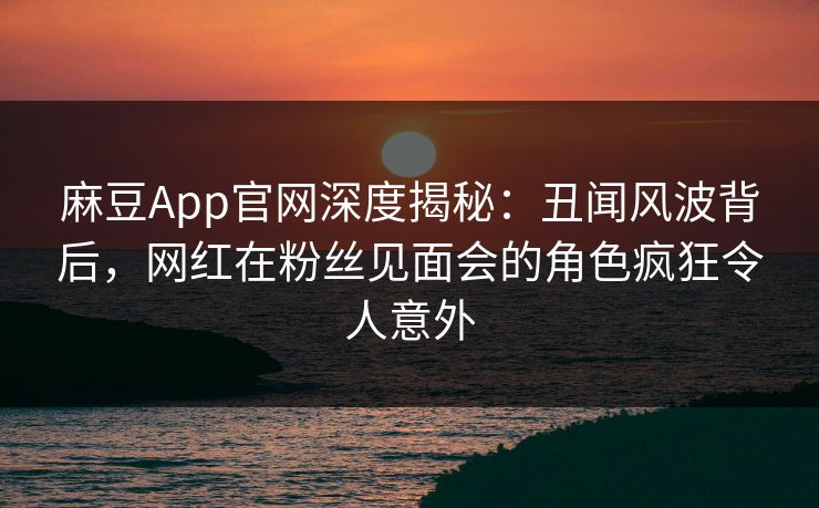 麻豆App官网深度揭秘：丑闻风波背后，网红在粉丝见面会的角色疯狂令人意外