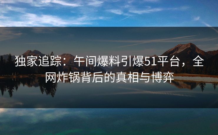 独家追踪：午间爆料引爆51平台，全网炸锅背后的真相与博弈