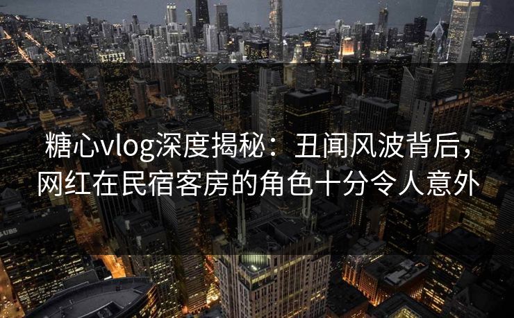 糖心vlog深度揭秘：丑闻风波背后，网红在民宿客房的角色十分令人意外