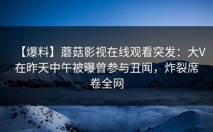 【爆料】蘑菇影视在线观看突发：大V在昨天中午被曝曾参与丑闻，炸裂席卷全网