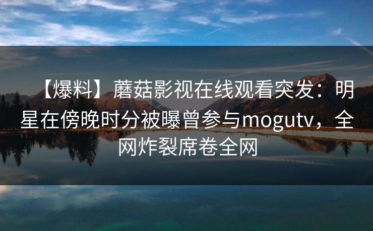 【爆料】蘑菇影视在线观看突发：明星在傍晚时分被曝曾参与mogutv，全网炸裂席卷全网