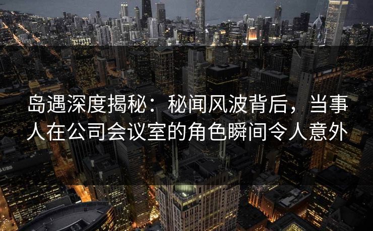 岛遇深度揭秘:秘闻风波背后,当事人在公司会议室的角色瞬间令人意外 岛遇深度揭秘:秘闻风波背后,当事人在公司会议室的角色瞬间令人意外