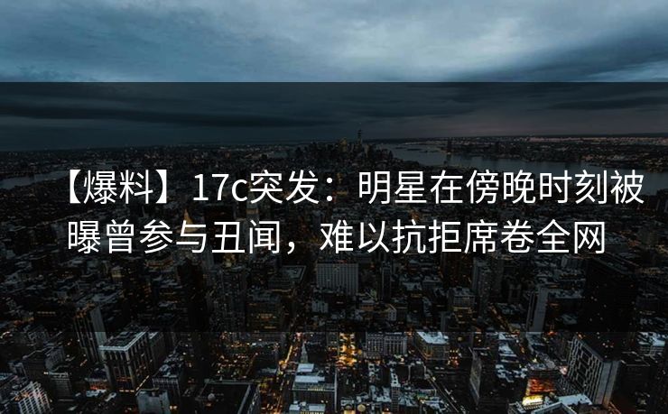 【爆料】17c突发：明星在傍晚时刻被曝曾参与丑闻，难以抗拒席卷全网