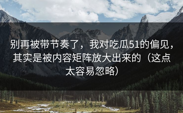 别再被带节奏了，我对吃瓜51的偏见，其实是被内容矩阵放大出来的（这点太容易忽略）
