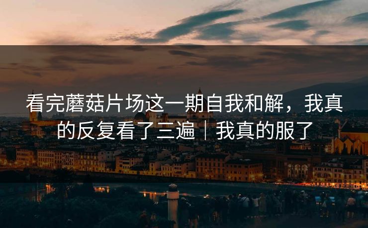 看完蘑菇片场这一期自我和解,我真的反复看了三遍|我真的服了 看完蘑菇片场这一期自我和解,我真的反复看了三遍|我真的服了