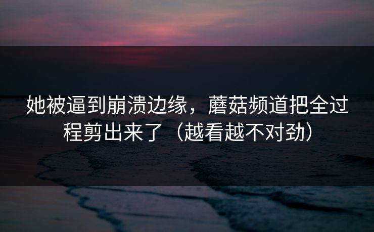 她被逼到崩溃边缘，蘑菇频道把全过程剪出来了（越看越不对劲）