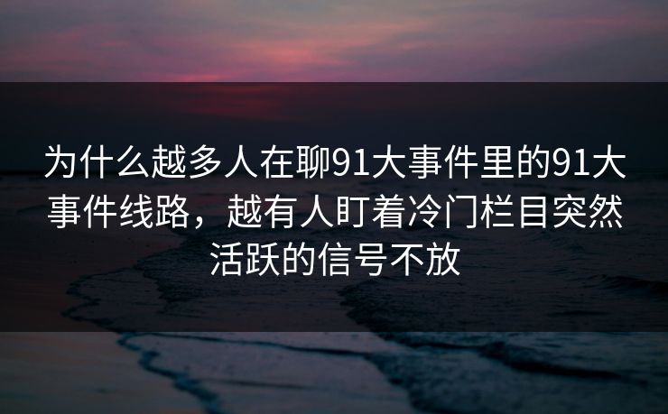 为什么越多人在聊91大事件里的91大事件线路,越有人盯着冷门栏目突然活跃的信号不放 为什么越多人在聊91大事件里的91大事件线路,越有人盯着冷门栏目突然活跃的信号不放